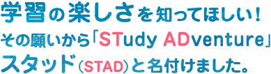 学習の楽しさを知ってほしい!その願いから「STudy ADventure」スタッド(STAD)と名付けました。